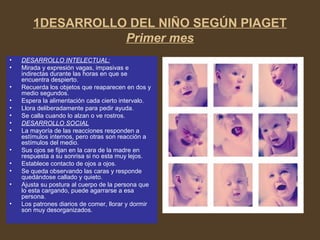 1DESARROLLO DEL NIÑO SEGÚN PIAGET
Primer mes
• DESARROLLO INTELECTUAL:
• Mirada y expresión vagas, impasivas e
indirectas durante las horas en que se
encuentra despierto.
• Recuerda los objetos que reaparecen en dos y
medio segundos.
• Espera la alimentación cada cierto intervalo.
• Llora deliberadamente para pedir ayuda.
• Se calla cuando lo alzan o ve rostros.
• DESARROLLO SOCIAL
• La mayoría de las reacciones responden a
estímulos internos, pero otras son reacción a
estímulos del medio.
• Sus ojos se fijan en la cara de la madre en
respuesta a su sonrisa si no esta muy lejos.
• Establece contacto de ojos a ojos.
• Se queda observando las caras y responde
quedándose callado y quieto.
• Ajusta su postura al cuerpo de la persona que
lo esta cargando, puede agarrarse a esa
persona.
• Los patrones diarios de comer, llorar y dormir
son muy desorganizados.
 