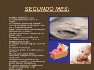 SEGUNDO MES:
• DESARROLLO INTELECTUAL:
• Se excita ante la anticipación de los
objetos.
• Reacciona con movimientos de todo su
cuerpo y hace esfuerzos para asir un objeto
que le atrae particularmente.
• Puede comenzar a tener preferencias por el
lado izquierdo o el derecho.
• Comienza a estudiar el movimiento de sus
propias manos.
• Reconoce las voces mas allegadas.
• Los sentidos están más coordinados.
• DESARROLLO SOCIAL:
• Es capaz de manifestar angustia, excitación
y placer.
• Se silencia cuando chupa.
• Visualmente, prefiere a una persona que a
una cosa.
• Observa a una persona directa y
atentamente y la sigue con los ojos si esta
moviéndose.
• Responde ante la presencia de una
persona con excitación y moviendo brazos y
piernas jadeando o gesticulando.
• Se mantiene despierto por mas tiempo si
las personas interactúan con el.
• Disfruta el baño.
 