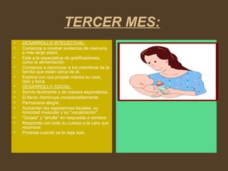 TERCER MES:
• DESARROLLO INTELECTUAL:
• Comienza a mostrar evidencia de memoria
a más largo plazo.
• Esta a la expectativa de gratificaciones,
como la alimentación.
• Comienza a reconocer a los miembros de la
familia que están cerca de el.
• Explora con sus propias manos su cara,
ojos y boca.
• DESARROLLO SOCIAL:
• Sonríe fácilmente y de manera espontánea.
• El llanto disminuye considerablemente.
• Permanece alegre.
• Aumentan las expresiones faciales, su
tonicidad muscular y su "vocalización".
• "Gorjea" y "arrulla" en respuesta a sonidos.
• Responde con todo su cuerpo a la cara que
reconoce.
• Protesta cuando se le deja solo.
 