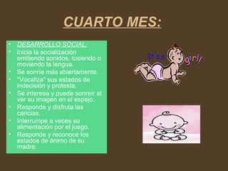 CUARTO MES:
• DESARROLLO SOCIAL:
• Inicia la socialización
emitiendo sonidos, tosiendo o
moviendo la lengua.
• Se sonríe más abiertamente.
• "Vocaliza" sus estados de
indecisión y protesta.
• Se interesa y puede sonreír al
ver su imagen en el espejo.
• Responde y disfruta las
caricias.
• Interrumpe a veces su
alimentación por el juego.
• Responde y reconoce los
estados de ánimo de su
madre.
 