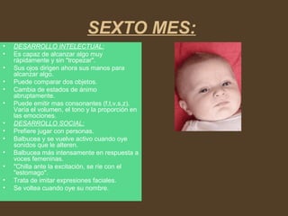 SEXTO MES:
• DESARROLLO INTELECTUAL:
• Es capaz de alcanzar algo muy
rápidamente y sin "tropezar".
• Sus ojos dirigen ahora sus manos para
alcanzar algo.
• Puede comparar dos objetos.
• Cambia de estados de ánimo
abruptamente.
• Puede emitir mas consonantes (f,t,v,s,z).
Varía el volumen, el tono y la proporción en
las emociones.
• DESARROLLO SOCIAL:
• Prefiere jugar con personas.
• Balbucea y se vuelve activo cuando oye
sonidos que le alteren.
• Balbucea más intensamente en respuesta a
voces femeninas.
• "Chilla ante la excitación, se ríe con el
"estomago".
• Trata de imitar expresiones faciales.
• Se voltea cuando oye su nombre.
 