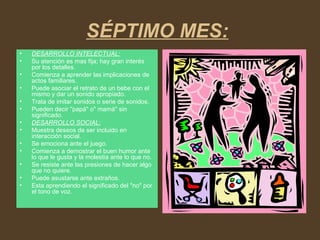 SÉPTIMO MES:
• DESARROLLO INTELECTUAL:
• Su atención es mas fija; hay gran interés
por los detalles.
• Comienza a aprender las implicaciones de
actos familiares.
• Puede asociar el retrato de un bebe con el
mismo y dar un sonido apropiado.
• Trata de imitar sonidos o serie de sonidos.
• Pueden decir "papá" o" mamá" sin
significado.
• DESARROLLO SOCIAL:
• Muestra deseos de ser incluido en
interacción social.
• Se emociona ante el juego.
• Comienza a demostrar el buen humor ante
lo que le gusta y la molestia ante lo que no.
• Se resiste ante las presiones de hacer algo
que no quiere.
• Puede asustarse ante extraños.
• Esta aprendiendo el significado del "no" por
el tono de voz.
 