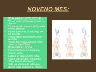 NOVENO MES:
• DESARROLLO INTELECTUAL:
• Reconoce las dimensiones de los
objetos.
• Se aburre con la estimulación de un
mismo estimulo.
• Puede acordarse de un juego del
día anterior.
• Puede seguir instrucciones muy
sencillas.
• Puede decir papa o mama como
nombres específicos.
• DESARROLLO SOCIAL:
• Vive ansioso de ser aprobado.
• Inicia el juego.
• Escoge un juguete para jugar.
• Puede ser sensible hacia otros
niños; llora si ellos lloran.
• Imita los sonidos de la lengua.
• Quiere jugar cerca de su madre.
 