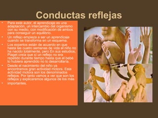 Conductas reflejas
• Para este autor, el aprendizaje es una
adaptación, un intercambio del organismo
con su medio, con modificación de ambos
para conseguir un equilibrio.
• Un reflejo empieza a ser un aprendizaje
cuando se transforma en un esquema.
• Los expertos están de acuerdo en que
hasta las cuatro semanas de vida el niño no
ha nacido totalmente, pero En sus estudios,
Piaget creía que sí un reflejo no era
repetido durante tiempo hasta que el bebé
lo hubiera aprendido no lo desarrollaría.
• Desde el nacimiento del niño ya
encontramos gran actividad motora. Esta
actividad motora son los denominados
reflejos. Por tanto vamos a ver que son los
reflejos y explicaremos algunos de los más
• importantes.
 