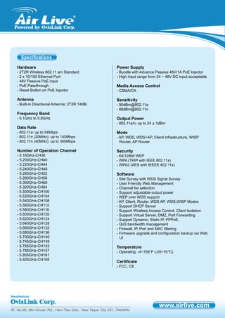 5F, No.96, Min-Chuan Rd., Hsin-Tien Dist., New Taipei City 231, TAIWAN
Hardware
- 2T2R Wireless 802.11 a/n Standard
- 2 x 10/100 Ethernet Port
- 48V Passive PoE input
- PoE Passthrough
- Reset Button on PoE Injector
Antenna
- Built-in Directional Antenna: 2T2R 14dBi
Frequency Band
- 5.1GHz to 5.8GHz
Data Rate
- 802.11a: up to 54Mbps
- 802.11n (20MHz): up to 140Mbps
- 802.11n (40MHz): up to 300Mbps
Number of Operation Channel
- 5.18GHz-CH36
- 5.200GHz-CH40
- 5.220GHz-CH44
- 5.240GHz-CH48
- 5.260GHz-CH52
- 5.280GHz-CH56
- 5.300GHz-CH60
- 5.320GHz-CH64
- 5.500GHz-CH100
- 5.520GHz-CH104
- 5.540GHz-CH108
- 5.560GHz-CH112
- 5.580GHz-CH116
- 5.600GHz-CH120
- 5.620GHz-CH124
- 5.640GHz-CH128
- 5.660GHz-CH132
- 5.680GHz-CH136
- 5.700GHz-CH140
- 5.745GHz-CH149
- 5.765GHz-CH153
- 5.785GHz-CH157
- 5.805GHz-CH161
- 5.825GHz-CH165
Power Supply
- Bundle with Advance Passive 48V/1A PoE Injector
- High input range from 24 ~ 48V DC input acceptable
Media Access Control
- CSMA/CA
Sensitivity
- 90dBm@802.11a
- 88dBm@802.11n
Output Power
- 802.11a/n: up to 24 ± 1dBm
Mode
- AP, WDS, WDS+AP, Client Infrastructure, WISP
Router, AP Router
Security
- 64/128bit WEP
- WPA (TKIP with IEEE 802.11x)
- WPA2 (AES with IEEEE 802.11x)
Software
- Site Survey with RSSI Signal Survey
- User Friendly Web Management
- Channel list selection
- Support adjustable output power
- WEP over WDS support
- AP, Client, Router, WDS AP, WDS,WISP Modes
- Support DHCP Server
- Support Wireless Access Control, Client Isolation
- Support Virtual Server, DMZ, Port Forwarding
- Support Dynamic, Static IP, PPPoE,
- QoS bandwidth management
- Firewall, IP, Port and MAC filtering
- Firmware upgrade and configuration backup via Web
UI
Temperature
- Operating: -4~158°F (-20~70°C)
Certificate
- FCC, CE
Specifications
 