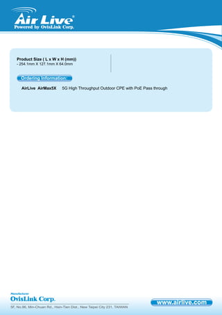 5F, No.96, Min-Chuan Rd., Hsin-Tien Dist., New Taipei City 231, TAIWAN
Product Size ( L x W x H (mm))
- 254.1mm X 127.1mm X 64.0mm
AirLive AirMax5X 5G High Throughput Outdoor CPE with PoE Pass through
Ordering Information:
 