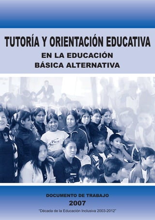 TUTORÍA Y ORIENTACIÓN EDUCATIVA
       EN LA EDUCACIÓN
      BÁSICA ALTERNATIVA




           DOCUMENTO DE TRABAJO
                        2007
       “Década de la Educación Inclusiva 2003-2012”
 
