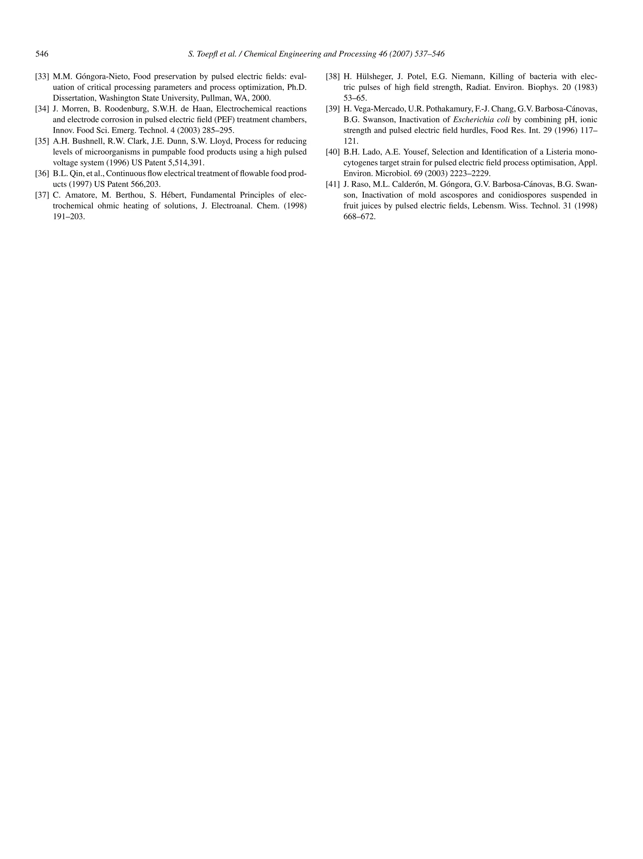 546                                          S. Toepﬂ et al. / Chemical Engineering and Processing 46 (2007) 537–546

[33] M.M. G´ ngora-Nieto, Food preservation by pulsed electric ﬁelds: eval-
              o                                                                    [38] H. H¨ lsheger, J. Potel, E.G. Niemann, Killing of bacteria with elec-
                                                                                               u
     uation of critical processing parameters and process optimization, Ph.D.           tric pulses of high ﬁeld strength, Radiat. Environ. Biophys. 20 (1983)
     Dissertation, Washington State University, Pullman, WA, 2000.                      53–65.
[34] J. Morren, B. Roodenburg, S.W.H. de Haan, Electrochemical reactions           [39] H. Vega-Mercado, U.R. Pothakamury, F.-J. Chang, G.V. Barbosa-C´ novas,
                                                                                                                                                            a
     and electrode corrosion in pulsed electric ﬁeld (PEF) treatment chambers,          B.G. Swanson, Inactivation of Escherichia coli by combining pH, ionic
     Innov. Food Sci. Emerg. Technol. 4 (2003) 285–295.                                 strength and pulsed electric ﬁeld hurdles, Food Res. Int. 29 (1996) 117–
[35] A.H. Bushnell, R.W. Clark, J.E. Dunn, S.W. Lloyd, Process for reducing             121.
     levels of microorganisms in pumpable food products using a high pulsed        [40] B.H. Lado, A.E. Yousef, Selection and Identiﬁcation of a Listeria mono-
     voltage system (1996) US Patent 5,514,391.                                         cytogenes target strain for pulsed electric ﬁeld process optimisation, Appl.
[36] B.L. Qin, et al., Continuous ﬂow electrical treatment of ﬂowable food prod-        Environ. Microbiol. 69 (2003) 2223–2229.
     ucts (1997) US Patent 566,203.                                                [41] J. Raso, M.L. Calder´ n, M. G´ ngora, G.V. Barbosa-C´ novas, B.G. Swan-
                                                                                                              o        o                        a
[37] C. Amatore, M. Berthou, S. H´ bert, Fundamental Principles of elec-
                                       e                                                son, Inactivation of mold ascospores and conidiospores suspended in
     trochemical ohmic heating of solutions, J. Electroanal. Chem. (1998)               fruit juices by pulsed electric ﬁelds, Lebensm. Wiss. Technol. 31 (1998)
     191–203.                                                                           668–672.
 