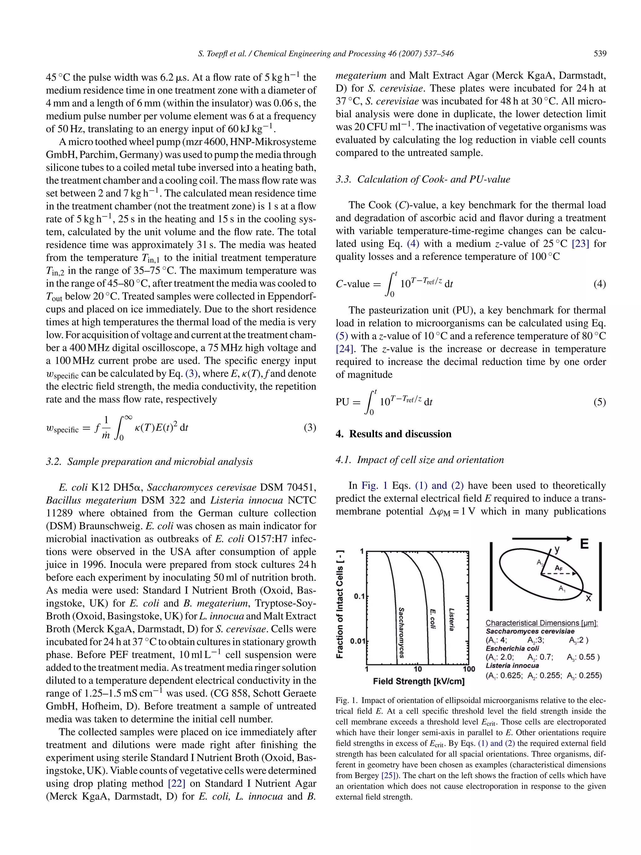 S. Toepﬂ et al. / Chemical Engineering and Processing 46 (2007) 537–546                                             539

45 ◦ C the pulse width was 6.2 ␮s. At a ﬂow rate of 5 kg h−1 the                 megaterium and Malt Extract Agar (Merck KgaA, Darmstadt,
medium residence time in one treatment zone with a diameter of                   D) for S. cerevisiae. These plates were incubated for 24 h at
4 mm and a length of 6 mm (within the insulator) was 0.06 s, the                 37 ◦ C, S. cerevisiae was incubated for 48 h at 30 ◦ C. All micro-
medium pulse number per volume element was 6 at a frequency                      bial analysis were done in duplicate, the lower detection limit
of 50 Hz, translating to an energy input of 60 kJ kg−1 .                         was 20 CFU ml−1 . The inactivation of vegetative organisms was
    A micro toothed wheel pump (mzr 4600, HNP-Mikrosysteme                       evaluated by calculating the log reduction in viable cell counts
GmbH, Parchim, Germany) was used to pump the media through                       compared to the untreated sample.
silicone tubes to a coiled metal tube inversed into a heating bath,
the treatment chamber and a cooling coil. The mass ﬂow rate was                  3.3. Calculation of Cook- and PU-value
set between 2 and 7 kg h−1 . The calculated mean residence time
in the treatment chamber (not the treatment zone) is 1 s at a ﬂow                   The Cook (C)-value, a key benchmark for the thermal load
rate of 5 kg h−1 , 25 s in the heating and 15 s in the cooling sys-              and degradation of ascorbic acid and ﬂavor during a treatment
tem, calculated by the unit volume and the ﬂow rate. The total                   with variable temperature-time-regime changes can be calcu-
residence time was approximately 31 s. The media was heated                      lated using Eq. (4) with a medium z-value of 25 ◦ C [23] for
from the temperature Tin,1 to the initial treatment temperature                  quality losses and a reference temperature of 100 ◦ C
Tin,2 in the range of 35–75 ◦ C. The maximum temperature was                                              t
in the range of 45–80 ◦ C, after treatment the media was cooled to               C-value =                    10T −Tref /z dt                                  (4)
Tout below 20 ◦ C. Treated samples were collected in Eppendorf-                                       0
cups and placed on ice immediately. Due to the short residence                      The pasteurization unit (PU), a key benchmark for thermal
times at high temperatures the thermal load of the media is very                 load in relation to microorganisms can be calculated using Eq.
low. For acquisition of voltage and current at the treatment cham-               (5) with a z-value of 10 ◦ C and a reference temperature of 80 ◦ C
ber a 400 MHz digital oscilloscope, a 75 MHz high voltage and                    [24]. The z-value is the increase or decrease in temperature
a 100 MHz current probe are used. The speciﬁc energy input                       required to increase the decimal reduction time by one order
wspeciﬁc can be calculated by Eq. (3), where E, κ(T), f and denote               of magnitude
the electric ﬁeld strength, the media conductivity, the repetition                             t
rate and the mass ﬂow rate, respectively                                         PU =              10T −Tref /z dt                                             (5)
                                                                                           0
               1       ∞
wspeciﬁc = f               κ(T )E(t)2 dt                                (3)
               m
               ˙   0                                                             4. Results and discussion

3.2. Sample preparation and microbial analysis                                   4.1. Impact of cell size and orientation

   E. coli K12 DH5␣, Saccharomyces cerevisae DSM 70451,                             In Fig. 1 Eqs. (1) and (2) have been used to theoretically
Bacillus megaterium DSM 322 and Listeria innocua NCTC                            predict the external electrical ﬁeld E required to induce a trans-
11289 where obtained from the German culture collection                          membrane potential ϕM = 1 V which in many publications
(DSM) Braunschweig. E. coli was chosen as main indicator for
microbial inactivation as outbreaks of E. coli O157:H7 infec-
tions were observed in the USA after consumption of apple
juice in 1996. Inocula were prepared from stock cultures 24 h
before each experiment by inoculating 50 ml of nutrition broth.
As media were used: Standard I Nutrient Broth (Oxoid, Bas-
ingstoke, UK) for E. coli and B. megaterium, Tryptose-Soy-
Broth (Oxoid, Basingstoke, UK) for L. innocua and Malt Extract
Broth (Merck KgaA, Darmstadt, D) for S. cerevisae. Cells were
incubated for 24 h at 37 ◦ C to obtain cultures in stationary growth
phase. Before PEF treatment, 10 ml L−1 cell suspension were
added to the treatment media. As treatment media ringer solution
diluted to a temperature dependent electrical conductivity in the
range of 1.25–1.5 mS cm−1 was used. (CG 858, Schott Geraete
                                                                                 Fig. 1. Impact of orientation of ellipsoidal microorganisms relative to the elec-
GmbH, Hofheim, D). Before treatment a sample of untreated                        trical ﬁeld E. At a cell speciﬁc threshold level the ﬁeld strength inside the
media was taken to determine the initial cell number.                            cell membrane exceeds a threshold level Ecrit . Those cells are electroporated
   The collected samples were placed on ice immediately after                    which have their longer semi-axis in parallel to E. Other orientations require
treatment and dilutions were made right after ﬁnishing the                       ﬁeld strengths in excess of Ecrit . By Eqs. (1) and (2) the required external ﬁeld
                                                                                 strength has been calculated for all spacial orientations. Three organisms, dif-
experiment using sterile Standard I Nutrient Broth (Oxoid, Bas-
                                                                                 ferent in geometry have been chosen as examples (characteristical dimensions
ingstoke, UK). Viable counts of vegetative cells were determined                 from Bergey [25]). The chart on the left shows the fraction of cells which have
using drop plating method [22] on Standard I Nutrient Agar                       an orientation which does not cause electroporation in response to the given
(Merck KgaA, Darmstadt, D) for E. coli, L. innocua and B.                        external ﬁeld strength.
 