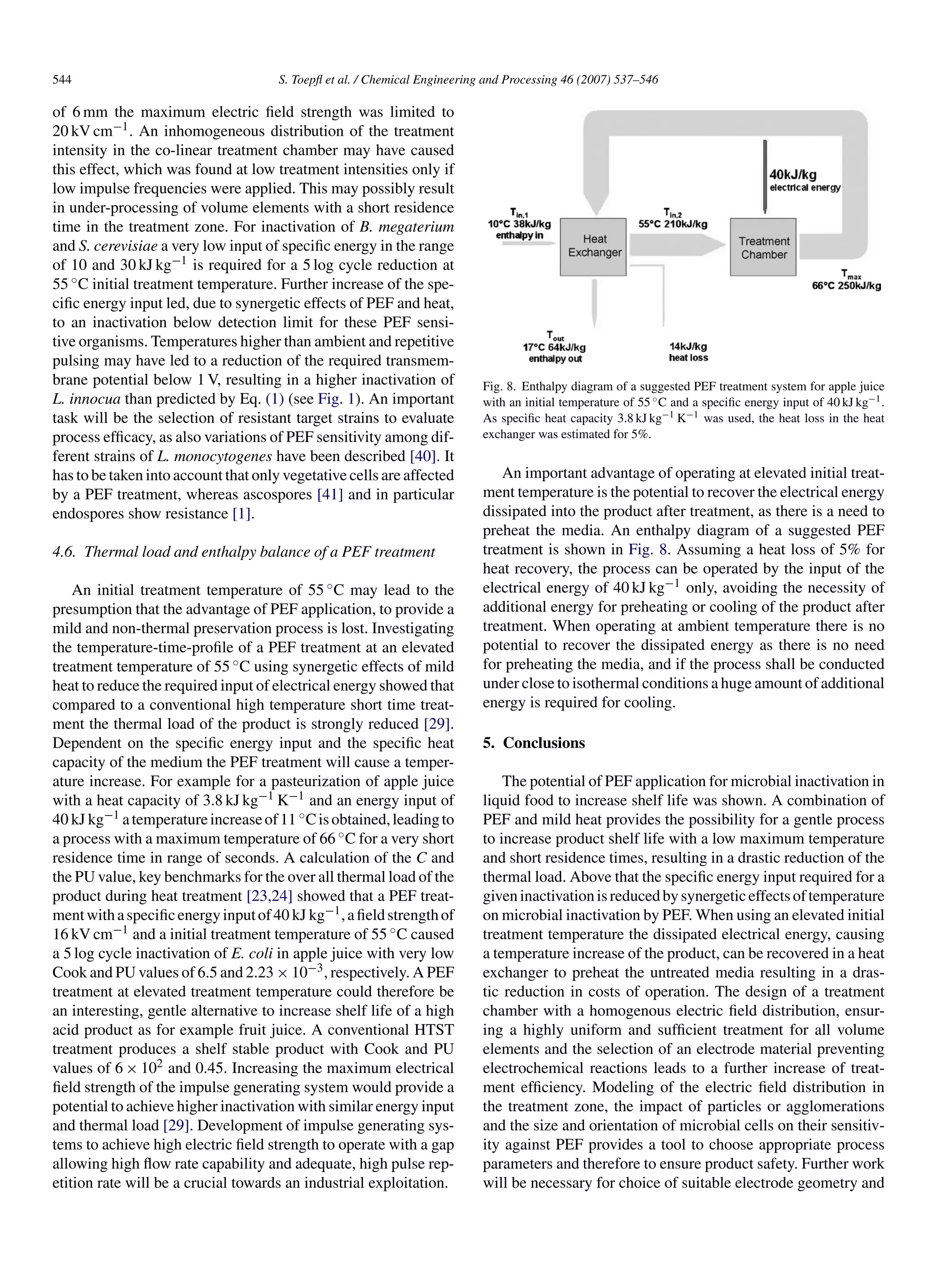 544                                   S. Toepﬂ et al. / Chemical Engineering and Processing 46 (2007) 537–546

of 6 mm the maximum electric ﬁeld strength was limited to
20 kV cm−1 . An inhomogeneous distribution of the treatment
intensity in the co-linear treatment chamber may have caused
this effect, which was found at low treatment intensities only if
low impulse frequencies were applied. This may possibly result
in under-processing of volume elements with a short residence
time in the treatment zone. For inactivation of B. megaterium
and S. cerevisiae a very low input of speciﬁc energy in the range
of 10 and 30 kJ kg−1 is required for a 5 log cycle reduction at
55 ◦ C initial treatment temperature. Further increase of the spe-
ciﬁc energy input led, due to synergetic effects of PEF and heat,
to an inactivation below detection limit for these PEF sensi-
tive organisms. Temperatures higher than ambient and repetitive
pulsing may have led to a reduction of the required transmem-
brane potential below 1 V, resulting in a higher inactivation of            Fig. 8. Enthalpy diagram of a suggested PEF treatment system for apple juice
L. innocua than predicted by Eq. (1) (see Fig. 1). An important             with an initial temperature of 55 ◦ C and a speciﬁc energy input of 40 kJ kg−1 .
task will be the selection of resistant target strains to evaluate          As speciﬁc heat capacity 3.8 kJ kg−1 K−1 was used, the heat loss in the heat
process efﬁcacy, as also variations of PEF sensitivity among dif-           exchanger was estimated for 5%.
ferent strains of L. monocytogenes have been described [40]. It
has to be taken into account that only vegetative cells are affected           An important advantage of operating at elevated initial treat-
by a PEF treatment, whereas ascospores [41] and in particular               ment temperature is the potential to recover the electrical energy
endospores show resistance [1].                                             dissipated into the product after treatment, as there is a need to
                                                                            preheat the media. An enthalpy diagram of a suggested PEF
4.6. Thermal load and enthalpy balance of a PEF treatment                   treatment is shown in Fig. 8. Assuming a heat loss of 5% for
                                                                            heat recovery, the process can be operated by the input of the
    An initial treatment temperature of 55 ◦ C may lead to the              electrical energy of 40 kJ kg−1 only, avoiding the necessity of
presumption that the advantage of PEF application, to provide a             additional energy for preheating or cooling of the product after
mild and non-thermal preservation process is lost. Investigating            treatment. When operating at ambient temperature there is no
the temperature-time-proﬁle of a PEF treatment at an elevated               potential to recover the dissipated energy as there is no need
treatment temperature of 55 ◦ C using synergetic effects of mild            for preheating the media, and if the process shall be conducted
heat to reduce the required input of electrical energy showed that          under close to isothermal conditions a huge amount of additional
compared to a conventional high temperature short time treat-               energy is required for cooling.
ment the thermal load of the product is strongly reduced [29].
Dependent on the speciﬁc energy input and the speciﬁc heat                  5. Conclusions
capacity of the medium the PEF treatment will cause a temper-
ature increase. For example for a pasteurization of apple juice                 The potential of PEF application for microbial inactivation in
with a heat capacity of 3.8 kJ kg−1 K−1 and an energy input of              liquid food to increase shelf life was shown. A combination of
40 kJ kg−1 a temperature increase of 11 ◦ C is obtained, leading to         PEF and mild heat provides the possibility for a gentle process
a process with a maximum temperature of 66 ◦ C for a very short             to increase product shelf life with a low maximum temperature
residence time in range of seconds. A calculation of the C and              and short residence times, resulting in a drastic reduction of the
the PU value, key benchmarks for the over all thermal load of the           thermal load. Above that the speciﬁc energy input required for a
product during heat treatment [23,24] showed that a PEF treat-              given inactivation is reduced by synergetic effects of temperature
ment with a speciﬁc energy input of 40 kJ kg−1 , a ﬁeld strength of         on microbial inactivation by PEF. When using an elevated initial
16 kV cm−1 and a initial treatment temperature of 55 ◦ C caused             treatment temperature the dissipated electrical energy, causing
a 5 log cycle inactivation of E. coli in apple juice with very low          a temperature increase of the product, can be recovered in a heat
Cook and PU values of 6.5 and 2.23 × 10−3 , respectively. A PEF             exchanger to preheat the untreated media resulting in a dras-
treatment at elevated treatment temperature could therefore be              tic reduction in costs of operation. The design of a treatment
an interesting, gentle alternative to increase shelf life of a high         chamber with a homogenous electric ﬁeld distribution, ensur-
acid product as for example fruit juice. A conventional HTST                ing a highly uniform and sufﬁcient treatment for all volume
treatment produces a shelf stable product with Cook and PU                  elements and the selection of an electrode material preventing
values of 6 × 102 and 0.45. Increasing the maximum electrical               electrochemical reactions leads to a further increase of treat-
ﬁeld strength of the impulse generating system would provide a              ment efﬁciency. Modeling of the electric ﬁeld distribution in
potential to achieve higher inactivation with similar energy input          the treatment zone, the impact of particles or agglomerations
and thermal load [29]. Development of impulse generating sys-               and the size and orientation of microbial cells on their sensitiv-
tems to achieve high electric ﬁeld strength to operate with a gap           ity against PEF provides a tool to choose appropriate process
allowing high ﬂow rate capability and adequate, high pulse rep-             parameters and therefore to ensure product safety. Further work
etition rate will be a crucial towards an industrial exploitation.          will be necessary for choice of suitable electrode geometry and
 
