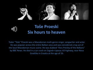 Toše Proeski
Six hours to heaven
Todor "Toše" Proeski was a Macedonian multi-genre singer, songwriter and actor.
He was popular across the entire Balkan area and was considered a top act of
the local Macedonian music scene. He was dubbed "Elvis Presley of the Balkans"
by BBC News. He died in a car crash on Zagreb–Lipovac A3 highway, near Nova
Gradiška in Croatia at the age of 26.
 