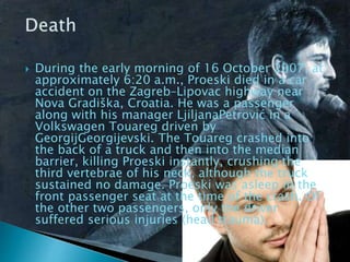  During the early morning of 16 October 2007, at
approximately 6:20 a.m., Proeski died in a car
accident on the Zagreb–Lipovac highway near
Nova Gradiška, Croatia. He was a passenger
along with his manager LjiljanaPetrović in a
Volkswagen Touareg driven by
GeorgijGeorgijevski. The Touareg crashed into
the back of a truck and then into the median
barrier, killing Proeski instantly, crushing the
third vertebrae of his neck, although the truck
sustained no damage. Proeski was asleep in the
front passenger seat at the time of the crash. Of
the other two passengers, only the driver
suffered serious injuries (head trauma).
 