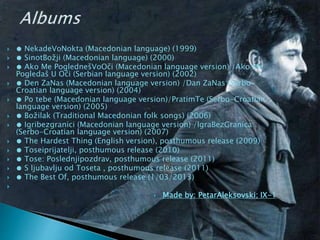  ● NekadeVoNokta (Macedonian language) (1999)
 ● SinotBožji (Macedonian language) (2000)
 ● Ako Me PoglednešVoOči (Macedonian language version) /Ako Me
Pogledaš U Oči (Serbian language version) (2002)
 ● Den ZaNas (Macedonian language version) /Dan ZaNas (Serbo-
Croatian language version) (2004)
 ● Po tebe (Macedonian language version)/PratimTe (Serbo-Croatian
language version) (2005)
 ● Božilak (Traditional Macedonian folk songs) (2006)
 ● Igribezgranici (Macedonian language version) /IgraBezGranica
(Serbo-Croatian language version) (2007)
 ● The Hardest Thing (English version), posthumous release (2009)
 ● Toseiprijatelji, posthumous release (2010)
 ● Tose: Poslednjipozdrav, posthumous release (2011)
 ● S ljubavlju od Toseta , posthumous release (2011)
 ● The Best Of, posthumous release (1/03/2013)

 Made by: PetarAleksovski; IX-1
 
