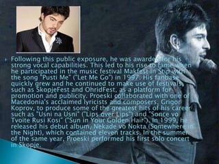  Following this public exposure, he was awarded for his
strong vocal capabilities. This led to his rise to fame when
he participated in the music festival Makfest in Štip with
the song "Pusti Me" ("Let Me Go") in 1997. His fanbase
quickly grew and he continued to make use of festivals,
such as SkopjeFest and OhridFest, as a platform for
promotion and publicity. Proeski collaborated with one of
Macedonia's acclaimed lyricists and composers, Grigor
Koprov, to produce some of the greatest hits of his career
such as "Usni na Usni" ("Lips over Lips") and "Sonce vo
Tvoite Rusi Kosi" ("Sun in Your Golden Hair"). In 1999, he
released his debut album, Nekade vo Nokta (Somewhere in
the Night), which contained eleven tracks. In the summer
of the same year, Proeski performed his first solo concert
in Skopje.
 