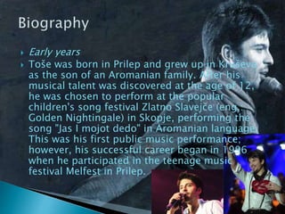  Early years
 Toše was born in Prilep and grew up in Kruševo
as the son of an Aromanian family. After his
musical talent was discovered at the age of 12,
he was chosen to perform at the popular
children's song festival Zlatno Slavejče (eng.:
Golden Nightingale) in Skopje, performing the
song "Јаs I mојоt dеdо" in Aromanian language.
This was his first public music performance;
however, his successful career began in 1996
when he participated in the teenage music
festival Melfest in Prilep.
 