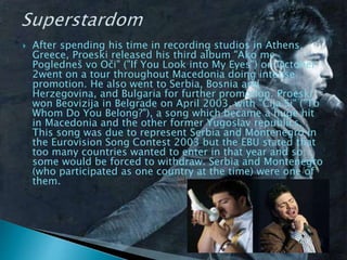  After spending his time in recording studios in Athens,
Greece, Proeski released his third album "Ako me
Pogledneš vo Oči" ("If You Look into My Eyes") on October
2went on a tour throughout Macedonia doing intense
promotion. He also went to Serbia, Bosnia and
Herzegovina, and Bulgaria for further promotion. Proeski
won Beovizija in Belgrade on April 2003, with "Čija Si" ("To
Whom Do You Belong?"), a song which became a huge hit
in Macedonia and the other former Yugoslav republics.
This song was due to represent Serbia and Montenegro in
the Eurovision Song Contest 2003 but the EBU stated that
too many countries wanted to enter in that year and so
some would be forced to withdraw. Serbia and Montenegro
(who participated as one country at the time) were one of
them.
 