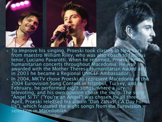  To improve his singing, Proeski took classes in New York
from maestro William Riley, who was also coach to famous
tenor, Luciano Pavarotti. When he returned, Proeski held
humanitarian concerts throughout Macedonia. He was
awarded with the Mother Theresa Humanitarian Award and
in 2003 he became a Regional UNICEF Ambassador.
 In 2004, MKTV chose Proeski to represent Macedonia at the
2004 Eurovision Song Contest in Istanbul, Turkey, and in
February, he performed eight songs, where a jury,
televoting, and his own opinion chose the song. The song
"Angel Si Ti" ("You're an Angel") was chosen by all three. In
April, Proeski released his album "Dan ZaNas" ("A Day For
Us"), which featured the eight songs from the Eurovision
selection in Macedonian.
 