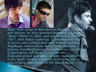 Apart from songs in Macedonian, Bosnian, Croatian
and Serbian, he also recorded one song in Slovene,
"Moja" ("Mine") in 2007, and one in Italian, "Aria"
("Air"), with Italian superstar, GiannaNannini. The list
of artists who collaborated with Proeski includes
AnjaRupel, AntonijaŠola, Bora Čorba, Karolina
Gočeva, EsmaRedžepova, GiannaNannini, GocaTržan,
GrigorKoprov, Jeff Beck, Tony Cetinski,
ŽeljkoJoksimović and other notable musicians. Prior
to his death, he was a student in his final year in the
solo singing department of the Skopje Music
Academy.
 