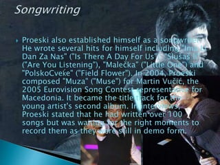  Proeski also established himself as a songwriter.
He wrote several hits for himself including "Ima Li
Dan Za Nas" ("Is There A Day For Us"), "Slušaš li"
("Are You Listening"), "Malečka" ("Little One") and
"PolskoCveḱe" ("Field Flower"). In 2004, Proeski
composed "Muza" ("Muse") for Martin Vučić, the
2005 Eurovision Song Contest representative for
Macedonia. It became the title track for the
young artist's second album. In interviews,
Proeski stated that he had written over 100
songs but was waiting for the right moments to
record them as they were still in demo form.
 