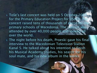  Toše's last concert was held on 5 October 2007
for the Primary Education Project for USAID. The
concert raised tens of thousands of euros for the
primary schools of Macedonia. The concert was
attended by over 40,000 people and viewed all
over the world.
 The night before his death, Proeski gave his final
interview to the Macedonian Television Station
Kanal 5. He talked about his intention to finish
his Musical Academy studies, his search for his
soul mate, and his new album in the works.
 