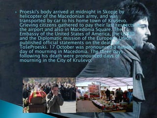  Proeski's body arrived at midnight in Skopje by
helicopter of the Macedonian army, and was
transported by car to his home town of Kruševo.
Grieving citizens gathered to pay their last respects at
the airport and also in Macedonia Square. The
Embassy of the United States of America, the USAID
and the Diplomatic mission of the European Union
published official statements on the death of
TošeProeski. 17 October was pronounced a national
day of mourning in Macedonia. The three days
following his death were pronounced days of
mourning in the City of Kruševo.
 