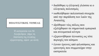 ΠΟΛΙΤΙΣΤΙΚΟΣ ΤΟΜΕΑΣ
• διαδόθηκε η ελληνική γλώσσα κι ο
ελληνικός πολιτισμός
• υιοθετήθηκαν πολιτιστικά στοιχεία
από την παράδοση των λαών της
Ανατολής
• ιδρύθηκαν νέες πόλεις που
εξελίχθηκαν σε σημαντικά εμπορικά
και πνευματικά κέντρα
• εξερευνήθηκαν άγνωστες ως τότε
περιοχές του κόσμου
• έγιναν έρευνες από φιλοσόφους και
ερευνητές που συμμετείχαν στην
εκστρατεία
Η εκστρατεία του Μ.
Αλεξάνδρου πήρε τη
διάσταση της ένοπλης
εξερεύνησης, αφού με αυτή:
 