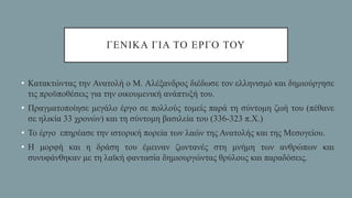 ΓΕΝΙΚΑ ΓΙΑ ΤΟ ΕΡΓΟ ΤΟΥ
• Κατακτώντας την Ανατολή ο Μ. Αλέξανδρος διέδωσε τον ελληνισμό και δημιούργησε
τις προϋποθέσεις για την οικουμενική ανάπτυξή του.
• Πραγματοποίησε μεγάλο έργο σε πολλούς τομείς παρά τη σύντομη ζωή του (πέθανε
σε ηλικία 33 χρονών) και τη σύντομη βασιλεία του (336-323 π.Χ.)
• Το έργο επηρέασε την ιστορική πορεία των λαών της Ανατολής και της Μεσογείου.
• Η μορφή και η δράση του έμειναν ζωντανές στη μνήμη των ανθρώπων και
συνυφάνθηκαν με τη λαϊκή φαντασία δημιουργώντας θρύλους και παραδόσεις.
 