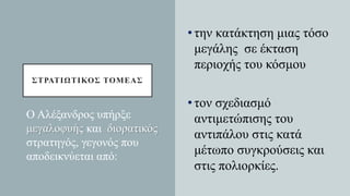 ΣΤΡΑΤΙΩΤΙΚΟΣ ΤΟΜΕΑΣ
•την κατάκτηση μιας τόσο
μεγάλης σε έκταση
περιοχής του κόσμου
•τον σχεδιασμό
αντιμετώπισης του
αντιπάλου στις κατά
μέτωπο συγκρούσεις και
στις πολιορκίες.
Ο Αλέξανδρος υπήρξε
μεγαλοφυής και διορατικός
στρατηγός, γεγονός που
αποδεικνύεται από:
 
