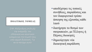 ΠΟΛΙΤΙΚΟΣ ΤΟΜΕΑΣ
• αποδέχτηκε τις τοπικές
συνήθειες, παραδόσεις και
τον διαφορετικό τρόπο
άσκηση της εξουσίας κάθε
λαού
• διατήρησε το θεσμό των
σατραπειών, με Έλληνες ή
Πέρσες διοικητές
• δημιούργησε νέα
διοικητική παράδοση
Ο Μ. Αλέξανδρος επιδίωξε
την ανάμειξη του
ελληνικού και ασιατικού
κόσμου και την ένωσή τους
υπό ισχυρή διοίκηση. Για
να το πετύχει αυτό:
 