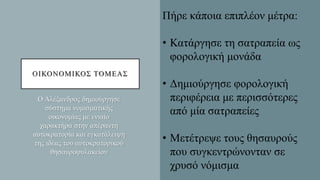 ΟΙΚΟΝΟΜΙΚΟΣ ΤΟΜΕΑΣ
Ο Αλέξανδρος δημιούργησε
σύστημα νομισματικής
οικονομίας με ενιαίο
χαρακτήρα στην απέραντη
αυτοκρατορία και εγκατάλειψη
της ιδέας του αυτοκρατορικού
θησαυροφυλακείου
Πήρε κάποια επιπλέον μέτρα:
• Κατάργησε τη σατραπεία ως
φορολογική μονάδα
• Δημιούργησε φορολογική
περιφέρεια με περισσότερες
από μία σατραπείες
• Μετέτρεψε τους θησαυρούς
που συγκεντρώνονταν σε
χρυσό νόμισμα
 