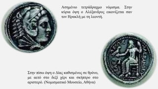 Στην πίσω όψη ο Δίας καθισμένος σε θρόνο,
με αετό στο δεξί χέρι και σκήπτρο στο
αριστερό. (Νομισματικό Μουσείο, Αθήνα)
Ασημένιο τετράδραχμο νόμισμα. Στην
κύρια όψη ο Αλέξανδρος εικονίζεται σαν
τον Ηρακλή με τη λεοντή.
 