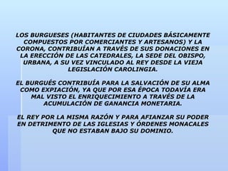 LOS BURGUESES (HABITANTES DE CIUDADES BÁSICAMENTE
  COMPUESTOS POR COMERCIANTES Y ARTESANOS) Y LA
CORONA, CONTRIBUÍAN A TRAVÉS DE SUS DONACIONES EN
 LA ERECCIÓN DE LAS CATEDRALES, LA SEDE DEL OBISPO,
  URBANA, A SU VEZ VINCULADO AL REY DESDE LA VIEJA
              LEGISLACIÓN CAROLINGIA.

EL BURGUÉS CONTRIBUÍA PARA LA SALVACIÓN DE SU ALMA
 COMO EXPIACIÓN, YA QUE POR ESA ÉPOCA TODAVÍA ERA
    MAL VISTO EL ENRIQUECIMIENTO A TRAVÉS DE LA
       ACUMULACIÓN DE GANANCIA MONETARIA.

EL REY POR LA MISMA RAZÓN Y PARA AFIANZAR SU PODER
EN DETRIMENTO DE LAS IGLESIAS Y ÓRDENES MONACALES
          QUE NO ESTABAN BAJO SU DOMINIO.
 