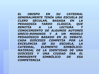 EL   OBISPO     EN    SU    CATEDRAL
GENERALMENTE TENÍA UNA ESCUELA DE
CLERO   SECULAR,    BASADA    EN  LA
PEDAGOGÍA    TARDO    CLÁSICA,   QUE
REMITÍA    A     LA     LECTURA    Y
CONOCIMIENTO DE ALGUNOS AUTORES
GRECO-ROMANOS Y A UN MODELO
PEDAGÓGICO BASADO EN EL DEBATE.
CADA DIÓCESIS COMPETÍA POR LA
EXCELENCIA   DE    SU   ESCUELA.  LA
CATEDRAL,    ELEMENTO     SIMBÓLICO-
MATERIAL DE LA IDENTIDAD DE UNA
DIÓCESIS Y UNA CIUDAD ERA EL
EMERGENTE     SIMBÓLICO     DE   ESA
COMPETENCIA
 