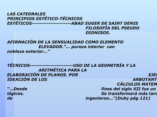 LAS CATEDRALES
PRINCIPIOS ESTÉTICO-TÉCNICOS
ESTÉTICOS---------------------ABAD SUGER DE SAINT DENIS
                                   FILOSOFÍA DEL PSEUDO
                                   DIONISOS.

AFIRMACIÓN DE LA SENSUALIDAD COMO ELEMENTO
              ELEVADOR.”... pureza interior con
nobleza exterior...”


TÉCNICOS-----------------------USO DE LA GEOMETRÍA Y LA
             ARITMÉTICA PARA LA
ELABORACIÓN DE PLANOS. POR                                        EJEM
IDEACIÓN DE LOS                                            ARBOTANTE
                                                   CÁLCULOS MATEM
“...Desde                                  fines del siglo XII fue un
lógicos.                                   Se transformará más tard
de                                  ingenieros...”(Duby pág 121)
 
