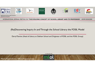 INTERNATIONAL SEMINAL MEETING ON “THE EVOLVING CONCEPT OF ‘SCHOOL LIBRARY’ AND ITS PROFESSION” – ROME 02/04/2020
Dipartimento di Scienze della Formazione
Department of Education
(Re)Discovering Inquiry In and Through the School Library: the FOSIL Model(Re)Discovering Inquiry In and Through the School Library: the FOSIL Model
Darryl Toerien (Head of Library at Oakham School and Originator of FOSIL and the FOSIL Group)y ( y g p)
In collaboration with
#RomaTrenonsiferma / #RomaTredoesnotstop
 
