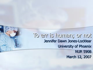 To err is human; or not Jennifer Dawn Jones-Locklear University of Phoenix NUR 590B March 12, 2007 