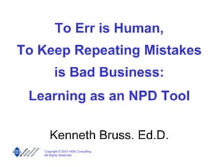 To Err is Human,
To Keep Repeating Mistakes
         is Bad Business:
 Learning as an NPD Tool

      Kenneth Bruss. Ed.D.
   Copyright © 2010 HDA Consulting
   All Rights Reserved
 