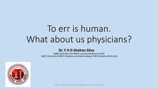 To err is human.
What about us physicians?
Dr. F H D Shehan Silva
MBBS (SJP) MD (Col) MRCP (Lon) Dip MedPract (LSTM)
MRCP (Geriatrics) MRCP (Diabetes and Endocrinology) IFME (Cantab) AFHEA (UK)
Ceylon College of Physicians. College Lecture: 2nd April, 2019
 