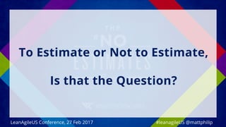 To Estimate or Not to Estimate,
Is that the Question?
#leanagileUS @mattphilipLeanAgileUS Conference, 27 Feb 2017
 