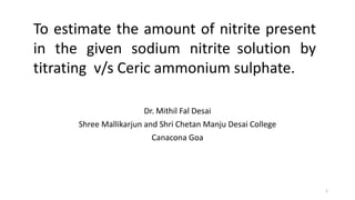 Dr. Mithil Fal Desai
Shree Mallikarjun and Shri Chetan Manju Desai College
Canacona Goa
To estimate the amount of nitrite present
in the given sodium nitrite solution by
titrating v/s Ceric ammonium sulphate.
1
 