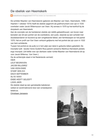 De obelisk van Heemskerk
toetankhamon.blogspot.be/2016/07/de-obelisk-van-heemskerk.html
De schilder Maarten van Heemskerck (geboren als Maerten van Veen, Heemskerk, 1498 -
Haarlem 1 oktober 1574) heeft de obelisk opgericht als grafmonument voor zijn in 1535
overleden vader Jacob Willemszoon van Veen. Hij verrees in 1570 op het kerkhof bij de
dorpskerk van Heemskerk.
Aan de voorzijde van de hardstenen obelisk zijn reliëfs gebeeldhouwd, van boven naar
beneden zijn dit een portret van de overledene, een putto, staande op een schedel met
doodsbeenderen en leunend op een omgekeerde fakkel, een familiewapen en het jaartal
1570. Het en profil van Van Veen vertoont gelijkenis met het portret dat zijn zoon in 1532
van hem schilderde.
Tussen het portret en de putto is in het Latijn een tekst in gotische letters gebeiteld. De
inscriptie luidt : Iacobo Venio Guilelmi filius parenti carissimo Martinus Hemskerk pietatis
ergo inscripsit. (Uit liefde voor zijn dierbare vader richtte Maarten van Heemskerck dit op
voor Jacob Willemsz. Van Veen.)
Op de achterzijde staat in het Nederlands vermeld:
HIER
LEIJT BEGRAVEN
JACOB WILLEMSZ
VAN VEEN ENDE
STARF DEN XVI
DACH SEPTEMBER
Ao XV XXXV
ENDE HEEFT GELEEFT
LXXIX JAER.
De obelisk staat op een gemetselde bakstenen
sokkel en wordt bekroond door een smeedijzeren
leliekruis.
Christiaan Janssens
1/1
 