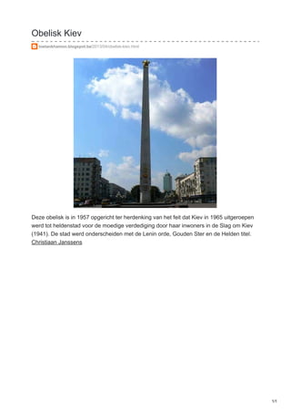 Obelisk Kiev
toetankhamon.blogspot.be/2013/04/obelisk-kiev.html
Deze obelisk is in 1957 opgericht ter herdenking van het feit dat Kiev in 1965 uitgeroepen
werd tot heldenstad voor de moedige verdediging door haar inwoners in de Slag om Kiev
(1941). De stad werd onderscheiden met de Lenin orde, Gouden Ster en de Helden titel.
Christiaan Janssens
1/1
 