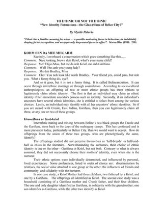 TO ETHNIC OR NOT TO ETHNIC
              “New Identity Formations—the Giao-rifuna of Belize City?”

                                        By Myrtle Palacio

“Ethnic has a familiar meaning for actors … a possible motivating factor in behaviour, an indubitably
shaping factor in cognition, and an apparently deep-seated factor in effect”. Karen Blue (1981: 218)



KOHM EEN DA MEE MEK AHM
        Recently, I overheard a conversation which goes something like this…..
Comment: Nice looking, brown skin Kriol, what’s your name child?
Response: Me? Elijio Miss, but me da noh Kriol, me dah Garifuna.
Comment: Well I be; anh you young lady?
Response: Me dah Bradley, Miss
Comment Cho! You noh look like wanh Bradley. Your friend yes, could pass, but noh
you. What a funny thing dis, aye?
        And so it goes, but it is not a funny thing. It is called Belizeanization. It can
occur through interethnic marriage or through assimilation. According to socio-cultural
anthropologists, an offspring of two or more ethnic groups has three options to
legitimately claim ethnic identity. The first is that an individual may claim an ethnic
identity if her immediate ancestors possess such an identity. Secondly, if an individual’s
ancestors have several ethnic identities, she is entitled to select from among the various
choices. Lastly, an individual may identify with all her ancestors’ ethnic identities. So if
you are mixed with Creole, East Indian, Garifuna, then you can legitimately claim all
three, or any one or two of these groups.

Giao-rifuna or Gari-kriol
        Interethnic mating and mixing between Belize’s two black groups the Creole and
the Garifuna, stem back to the days of the mahogany camps. This has continued and is
more prevalent today, particularly in Belize City, than we would want to accept. How do
offsprings from the union of these two groups, who are phenotypically the same,
identify?
        The offsprings studied did not perceive themselves as ‘half-breeds’ or half-and-
half as exists in the literature. Notwithstanding the surnames, their choice of ethnic
identity is one or the other—Garifuna or Kriol, but not both. Contrary to what is always
assumed, they did not necessarily choose their mothers’ identity, even when she is the
nurturer.
        Their ethnic options were individually determined, and influenced by personal,
lived experiences. Some preferences, listed in order of choice are: discrimination by
relatives, the social value attached to one group or the other, the influences of friends and
community, and solidarity with the nurturer.
        In one case study, a Kriol Mother had three children, two fathered by a Kriol, and
one by a Garifuna. The offsprings all identified as Kriol. The second case study was a
household consisting of a Garifuna mother and Creole father, and their four children.
The one and only daughter identified as Garifuna, in solidarity with the grandmother; one
son identifies as Garifuna, while the other two identify as Kriol.
 