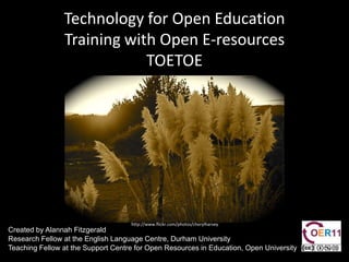 Technology for Open Education Training with Open E-resources TOETOE  http://www.flickr.com/photos/cherylharvey Created by Alannah Fitzgerald Research Fellow at the English Language Centre, Durham University  Teaching Fellow at the Support Centre for Open Resources in Education, Open University  