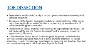 TOE DISSECTION
• Dissection is ideally carried out by a second operative team simultaneously with
the hand dissection.
• The course of the dorsalis pedis artery and dorsal superficial veins of the foot is
marked out on the dorsal skin of the foot preoperatively by a combination of
palpation and Doppler examination.
• Assessment of venous anatomy can be assisted by dependent positioning of the
extremity and the use of a "venous tourniquet" with a tourniquet pressure of
approximately 80 mmHg.
• The incision for the toe harvest is also designed. In general, an incision that
develops dorsal and plantar flaps, with a dorsal proximal extension for vessel
dissection, is used. This provides good access for dissection and develops flaps that
are complementary to the radial and ulnar flaps of the hand.
 