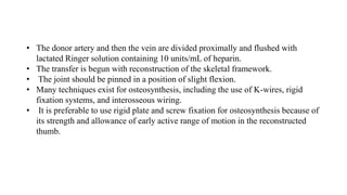 • The donor artery and then the vein are divided proximally and flushed with
lactated Ringer solution containing 10 units/mL of heparin.
• The transfer is begun with reconstruction of the skeletal framework.
• The joint should be pinned in a position of slight flexion.
• Many techniques exist for osteosynthesis, including the use of K-wires, rigid
fixation systems, and interosseous wiring.
• It is preferable to use rigid plate and screw fixation for osteosynthesis because of
its strength and allowance of early active range of motion in the reconstructed
thumb.
 
