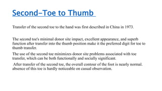 Second-Toe to Thumb
Transfer of the second toe to the hand was first described in China in 1973.
The second toe's minimal donor site impact, excellent appearance, and superb
function after transfer into the thumb position make it the preferred digit for toe to
thumb transfer.
The use of the second toe minimizes donor site problems associated with toe
transfer, which can be both functionally and socially significant.
After transfer of the second toe, the overall contour of the foot is nearly normal.
absence of this toe is hardly noticeable on casual observation.
 