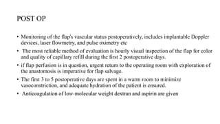 POST OP
• Monitoring of the flap's vascular status postoperatively, includes implantable Doppler
devices, laser flowmetry, and pulse oximetry etc
• The most reliable method of evaluation is hourly visual inspection of the flap for color
and quality of capillary refill during the first 2 postoperative days.
• if flap perfusion is in question, urgent return to the operating room with exploration of
the anastomosis is imperative for flap salvage.
• The first 3 to 5 postoperative days are spent in a warm room to minimize
vasoconstriction, and adequate hydration of the patient is ensured.
• Anticoagulation of low-molecular weight dextran and aspirin are given
 