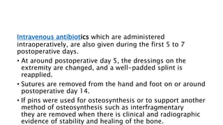 Intravenous antibiotics which are administered
intraoperatively, are also given during the first 5 to 7
postoperative days.
• At around postoperative day 5, the dressings on the
extremity are changed, and a well-padded splint is
reapplied.
• Sutures are removed from the hand and foot on or around
postoperative day 14.
• If pins were used for osteosynthesis or to support another
method of osteosynthesis such as interfragmentary
they are removed when there is clinical and radiographic
evidence of stability and healing of the bone.
 