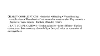 EARLY COMPLICATIONS • Infection • Bleeding • Wound healing
complications • Thrombosis of microvascular anastomosis • Flap necrosis •
Rupture of nerve repairs • Rupture of tendon repairs
LATE COMPLICATIONS • Tendon adhesion • Joint stiffness • Flexion
contracture • Poor recovery of sensibility • Delayed union or non-union of
osteosynthesis
 